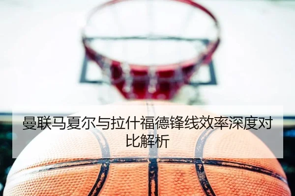 曼联马夏尔与拉什福德锋线效率深度对比解析